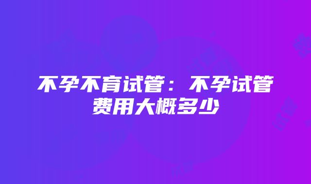 不孕不育试管：不孕试管费用大概多少