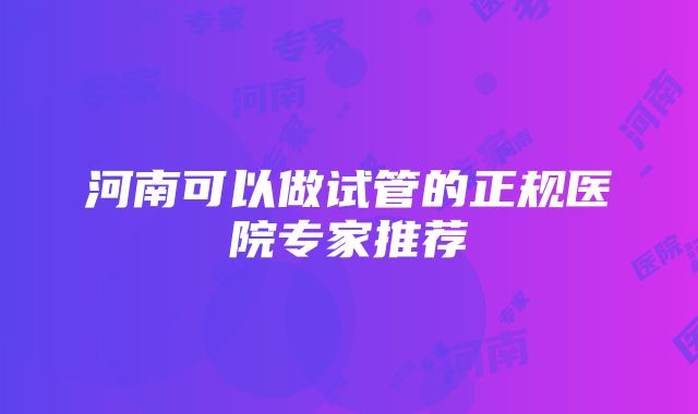 河南可以做试管的正规医院专家推荐