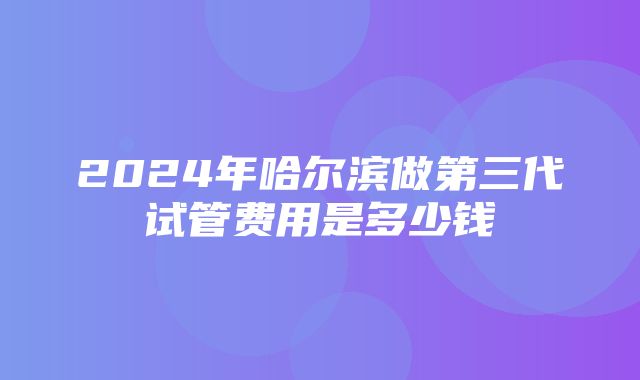 2024年哈尔滨做第三代试管费用是多少钱