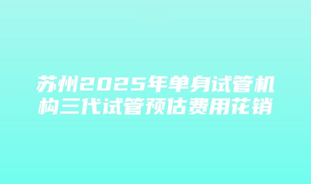 苏州2025年单身试管机构三代试管预估费用花销