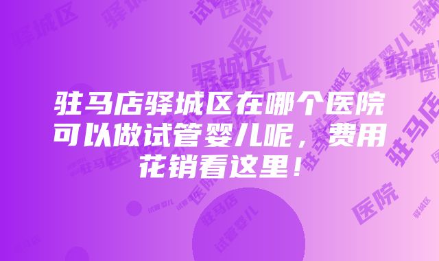 驻马店驿城区在哪个医院可以做试管婴儿呢，费用花销看这里！