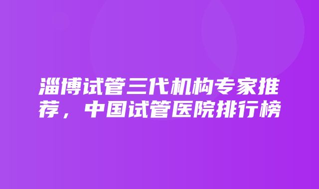 淄博试管三代机构专家推荐，中国试管医院排行榜