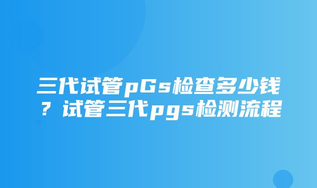 三代试管pGs检查多少钱？试管三代pgs检测流程