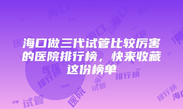 海口做三代试管比较厉害的医院排行榜，快来收藏这份榜单