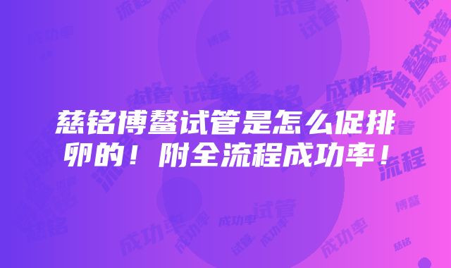 慈铭博鳌试管是怎么促排卵的！附全流程成功率！