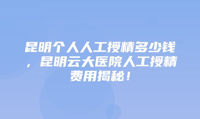 昆明个人人工授精多少钱，昆明云大医院人工授精费用揭秘！