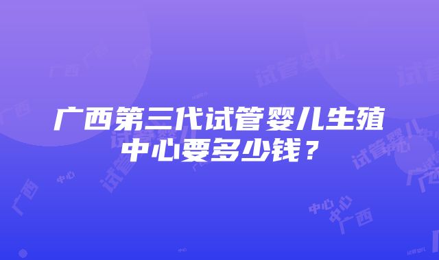 广西第三代试管婴儿生殖中心要多少钱？