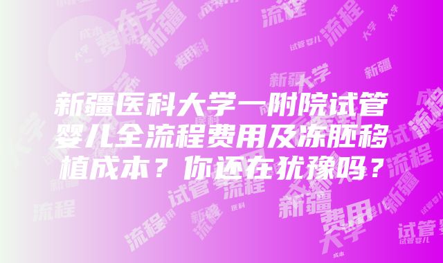 新疆医科大学一附院试管婴儿全流程费用及冻胚移植成本？你还在犹豫吗？