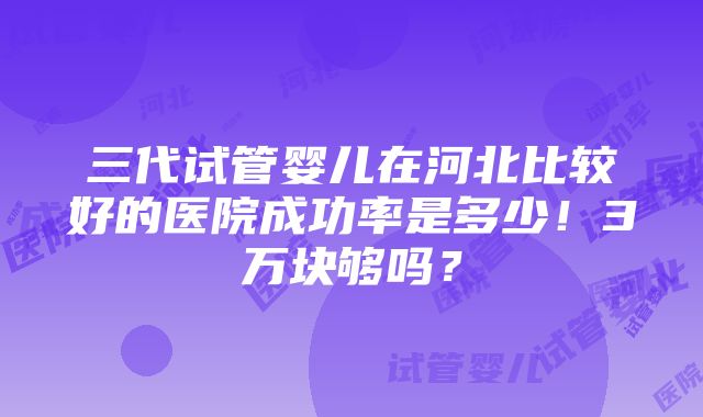 三代试管婴儿在河北比较好的医院成功率是多少！3万块够吗？