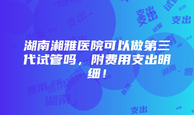 湖南湘雅医院可以做第三代试管吗，附费用支出明细！