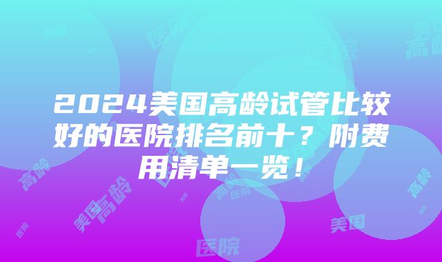 2024美国高龄试管比较好的医院排名前十？附费用清单一览！