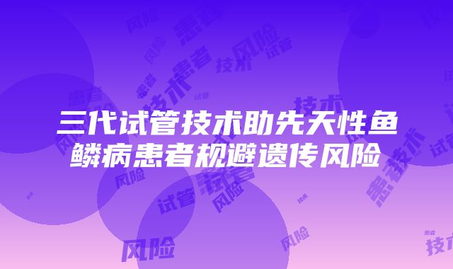 三代试管技术助先天性鱼鳞病患者规避遗传风险