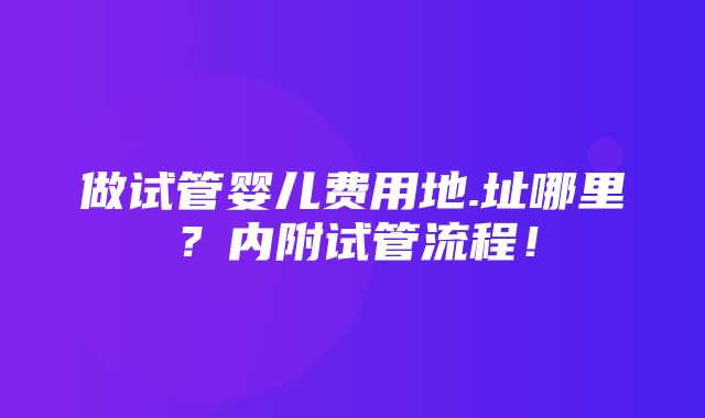 做试管婴儿费用地.址哪里？内附试管流程！