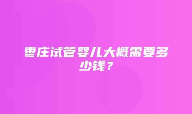 枣庄试管婴儿大概需要多少钱？