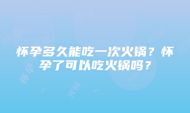 怀孕多久能吃一次火锅？怀孕了可以吃火锅吗？