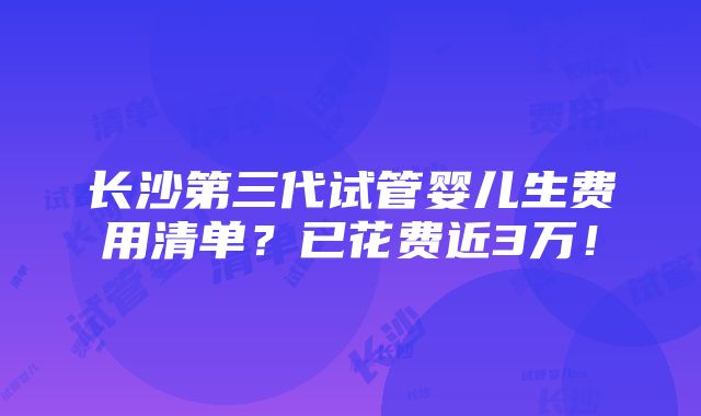 长沙第三代试管婴儿生费用清单？已花费近3万！