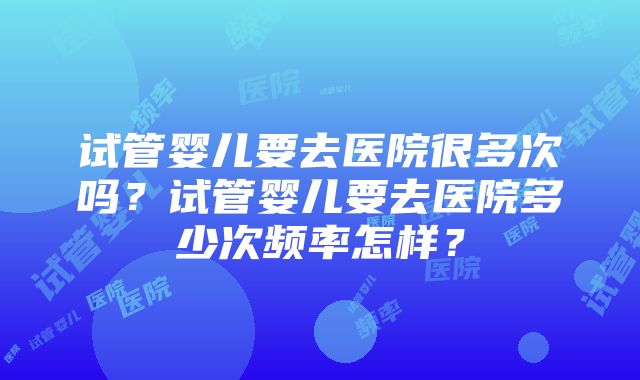 试管婴儿要去医院很多次吗？试管婴儿要去医院多少次频率怎样？