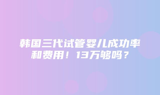 韩国三代试管婴儿成功率和费用！13万够吗？