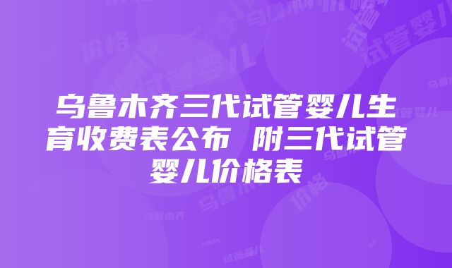 乌鲁木齐三代试管婴儿生育收费表公布 附三代试管婴儿价格表