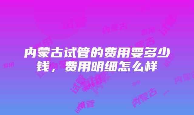 内蒙古试管的费用要多少钱，费用明细怎么样