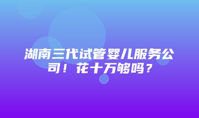 湖南三代试管婴儿服务公司！花十万够吗？