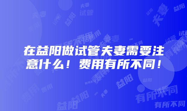 在益阳做试管夫妻需要注意什么！费用有所不同！