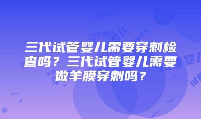 三代试管婴儿需要穿刺检查吗？三代试管婴儿需要做羊膜穿刺吗？