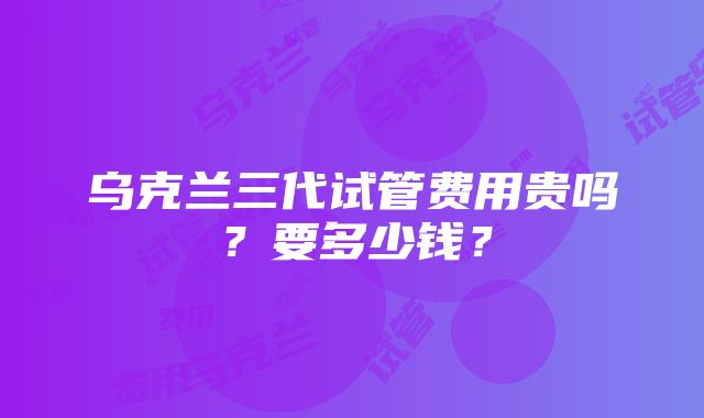 乌克兰三代试管费用贵吗？要多少钱？