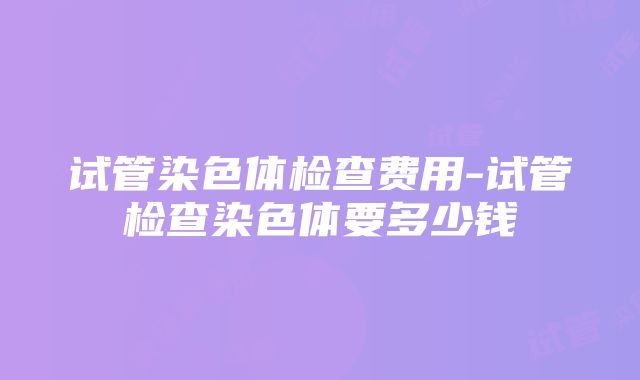 试管染色体检查费用-试管检查染色体要多少钱