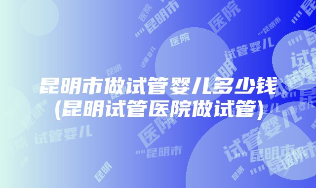 昆明市做试管婴儿多少钱(昆明试管医院做试管)