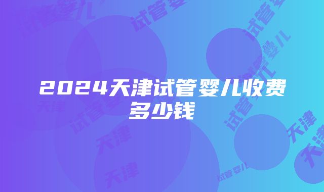 2024天津试管婴儿收费多少钱