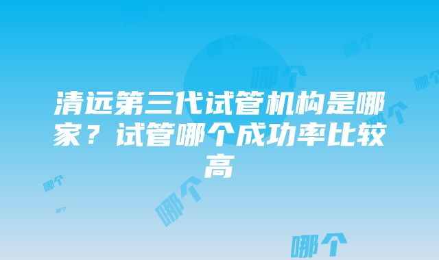 清远第三代试管机构是哪家？试管哪个成功率比较高