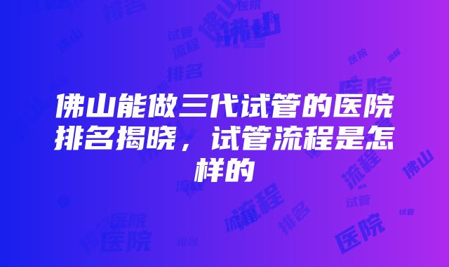 佛山能做三代试管的医院排名揭晓，试管流程是怎样的