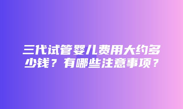 三代试管婴儿费用大约多少钱？有哪些注意事项？