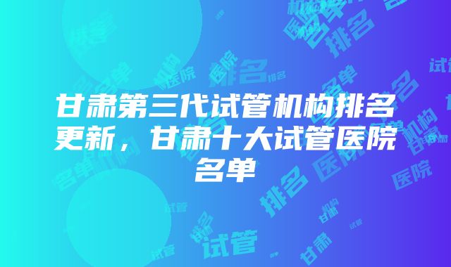 甘肃第三代试管机构排名更新，甘肃十大试管医院名单