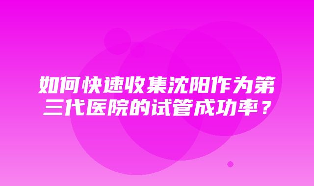 如何快速收集沈阳作为第三代医院的试管成功率？