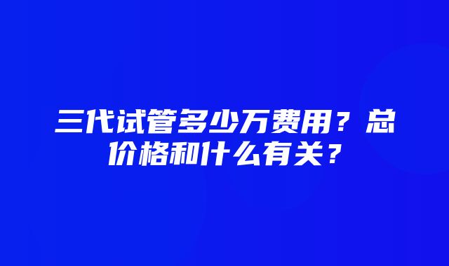 三代试管多少万费用？总价格和什么有关？