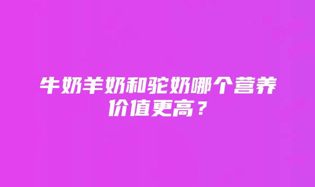 牛奶羊奶和驼奶哪个营养价值更高？