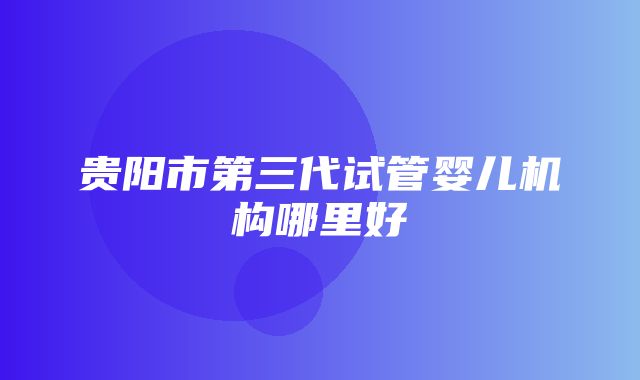 贵阳市第三代试管婴儿机构哪里好