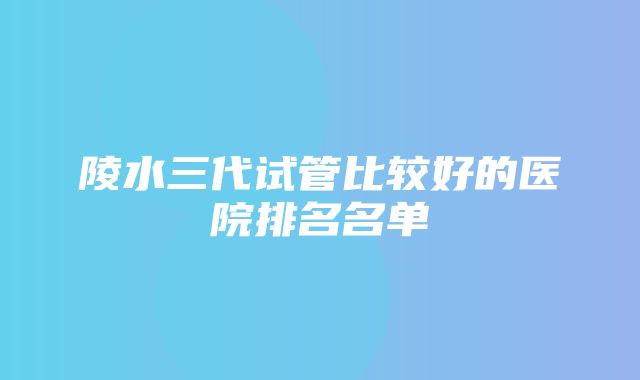 陵水三代试管比较好的医院排名名单