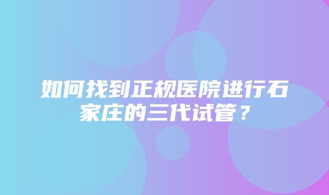 如何找到正规医院进行石家庄的三代试管？