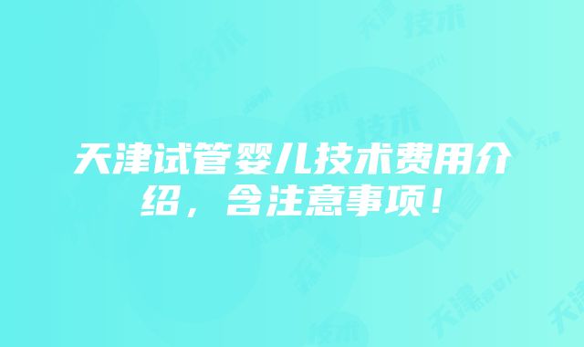 天津试管婴儿技术费用介绍，含注意事项！