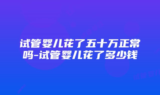 试管婴儿花了五十万正常吗-试管婴儿花了多少钱