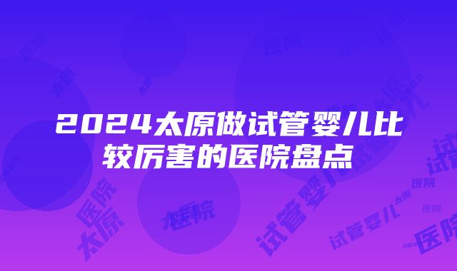 2024太原做试管婴儿比较厉害的医院盘点