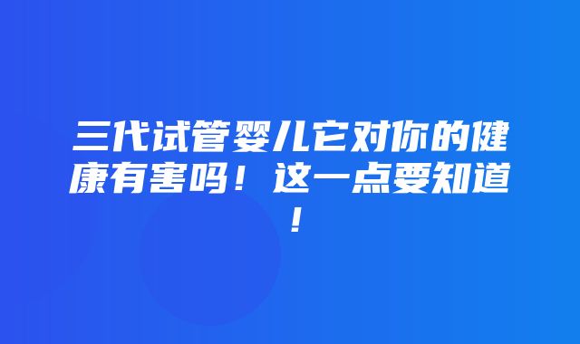 三代试管婴儿它对你的健康有害吗！这一点要知道！