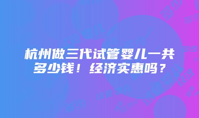 杭州做三代试管婴儿一共多少钱！经济实惠吗？