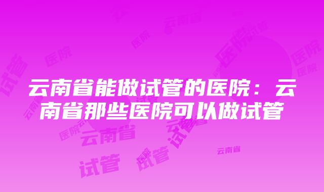 云南省能做试管的医院：云南省那些医院可以做试管