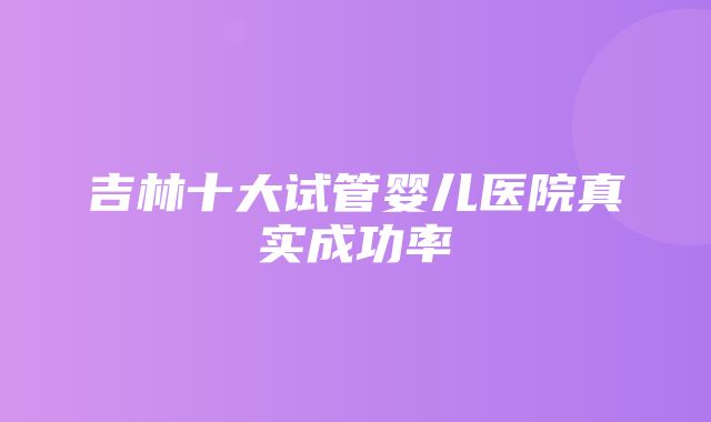 吉林十大试管婴儿医院真实成功率