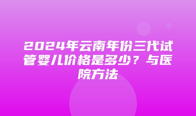 2024年云南年份三代试管婴儿价格是多少？与医院方法