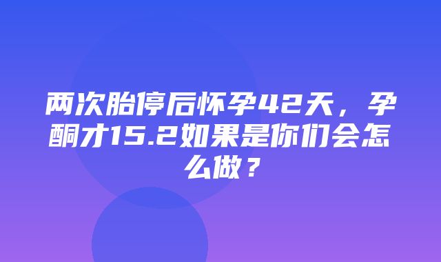 两次胎停后怀孕42天，孕酮才15.2如果是你们会怎么做？